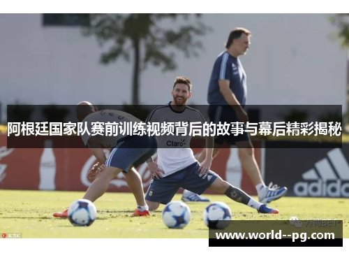 阿根廷国家队赛前训练视频背后的故事与幕后精彩揭秘