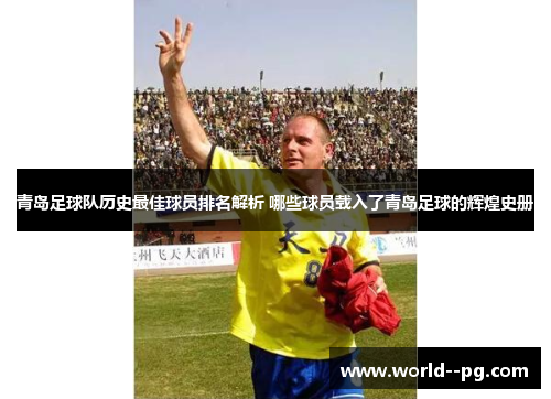 青岛足球队历史最佳球员排名解析 哪些球员载入了青岛足球的辉煌史册 青岛足球队历史最佳球员排名解析 哪些球员载入了青岛足球的辉煌史册