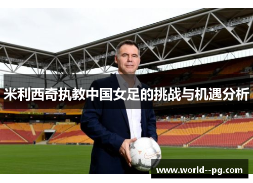 米利西奇执教中国女足的挑战与机遇分析 米利西奇执教中国女足的挑战与机遇分析