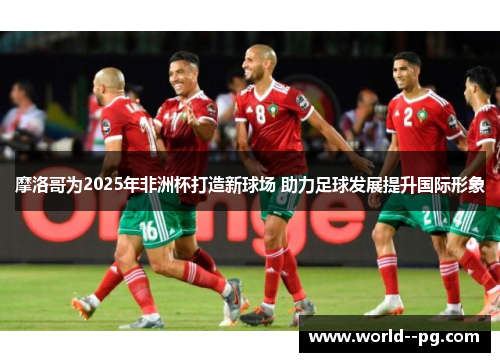 摩洛哥为2025年非洲杯打造新球场 助力足球发展提升国际形象 摩洛哥为2025年非洲杯打造新球场 助力足球发展提升国际形象